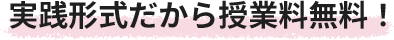 実践形式だから授業料無料！