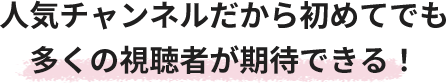 人気チャンネルだから初めてでも多くの視聴者が期待できる！